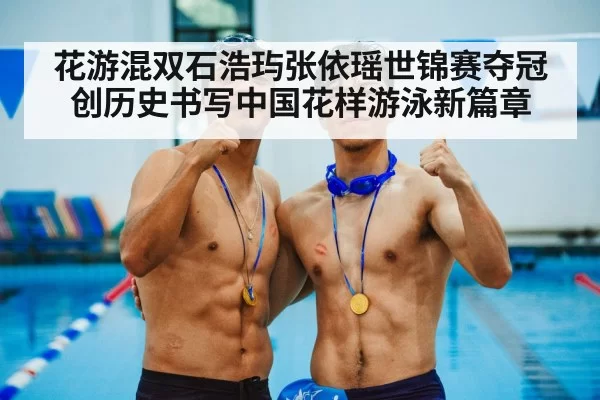 花游混双石浩玙张依瑶世锦赛夺冠创历史书写中国花样游泳新篇章