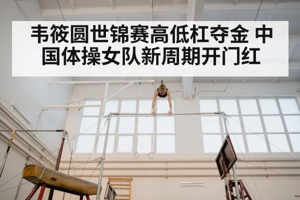 韦筱圆世锦赛高低杠夺金 中国体操女队新周期开门红