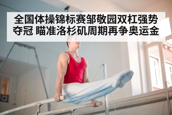 全国体操锦标赛邹敬园双杠强势夺冠 瞄准洛杉矶周期再争奥运金
