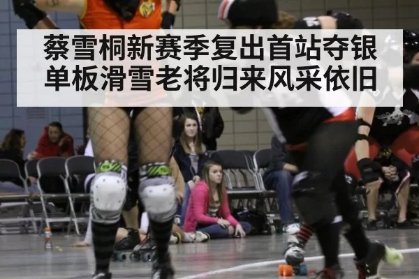 蔡雪桐新赛季复出首站夺银单板滑雪老将归来风采依旧