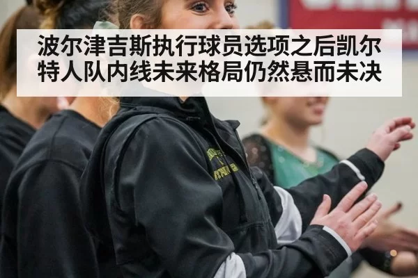 波尔津吉斯执行球员选项之后凯尔特人队内线未来格局仍然悬而未决